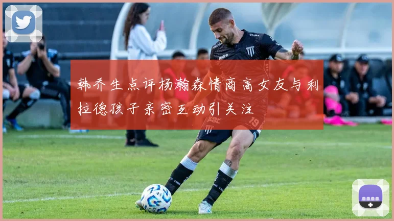韩乔生点评杨瀚森情商高女友与利拉德孩子亲密互动引关注