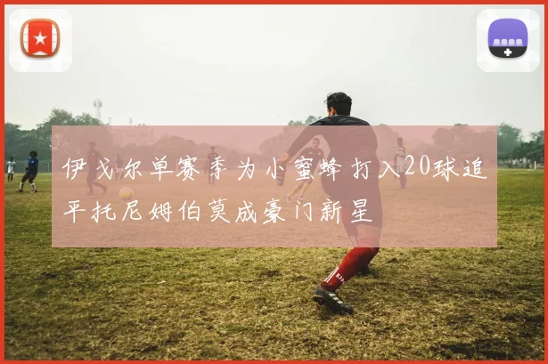 伊戈尔单赛季为小蜜蜂打入20球追平托尼姆伯莫成豪门新星