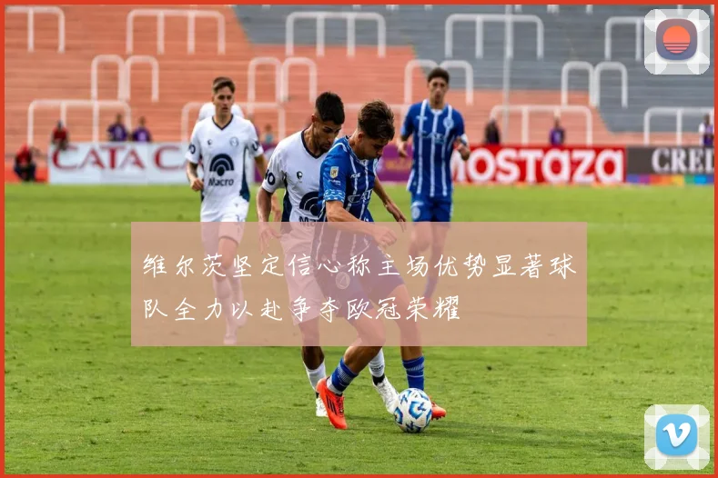 维尔茨坚定信心称主场优势显著球队全力以赴争夺欧冠荣耀