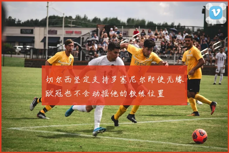 切尔西坚定支持罗塞尼尔即使无缘欧冠也不会动摇他的教练位置