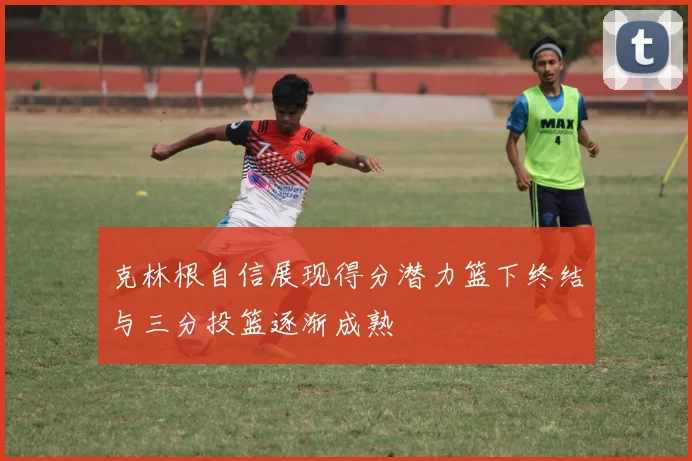 克林根自信展现得分潜力篮下终结与三分投篮逐渐成熟