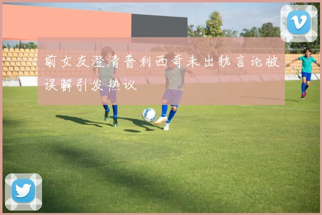前女友澄清普利西奇未出轨言论被误解引发热议