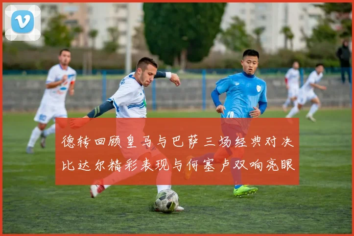 德转回顾皇马与巴萨三场经典对决比达尔精彩表现与何塞卢双响亮眼