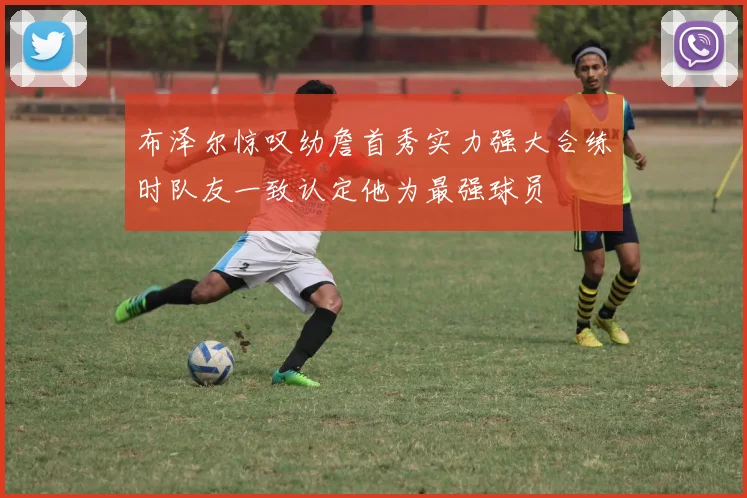 布泽尔惊叹幼詹首秀实力强大合练时队友一致认定他为最强球员