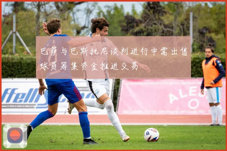 巴萨与巴斯托尼谈判进行中需出售球员筹集资金推进交易