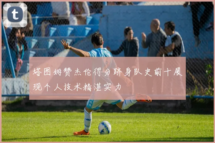 塔图姆赞杰伦得分跻身队史前十展现个人技术精湛实力