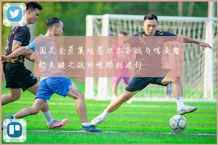 国足全员集结墨尔本备战与喀麦隆的关键之战训练顺利进行