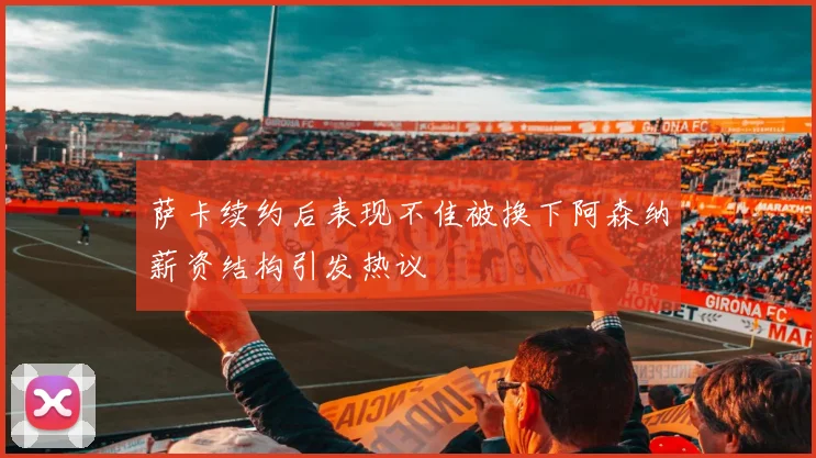 萨卡续约后表现不佳被换下阿森纳薪资结构引发热议