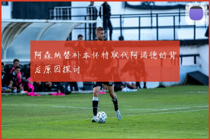 阿森纳替补本怀特取代阿诺德的背后原因探讨