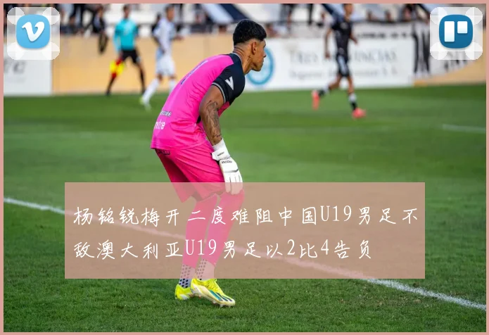 杨铭锐梅开二度难阻中国U19男足不敌澳大利亚U19男足以2比4告负