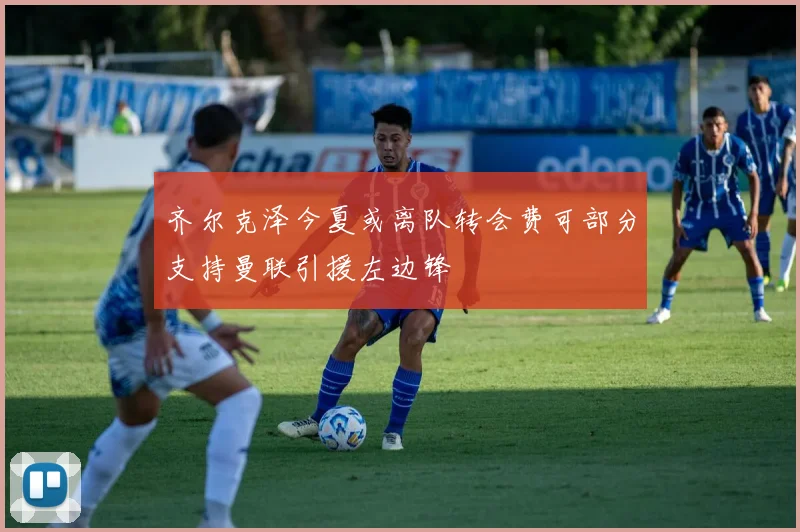 齐尔克泽今夏或离队转会费可部分支持曼联引援左边锋