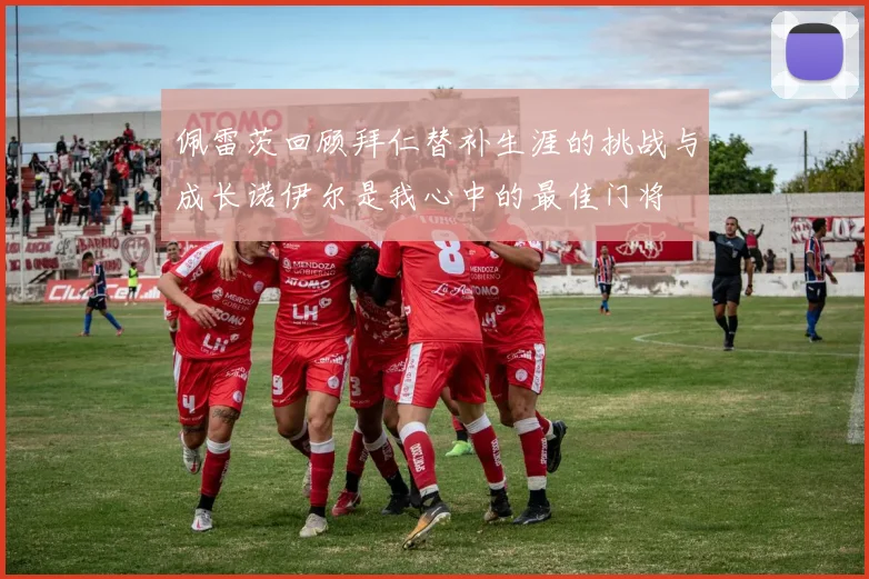 佩雷茨回顾拜仁替补生涯的挑战与成长诺伊尔是我心中的最佳门将